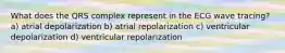 What does the QRS complex represent in the ECG wave tracing? a) atrial depolarization b) atrial repolarization c) ventricular depolarization d) ventricular repolarization