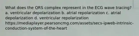 What does the QRS complex represent in the ECG wave tracing? a. ventricular depolarization b. atrial repolarization c. atrial depolarization d. ventricular repolarization https://mediaplayer.pearsoncmg.com/assets/secs-ipweb-intrinsic-conduction-system-of-the-heart