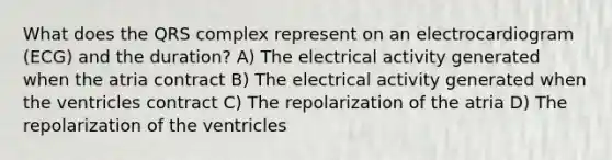 What does the QRS complex represent on an electrocardiogram (ECG) and the duration? A) The electrical activity generated when the atria contract B) The electrical activity generated when the ventricles contract C) The repolarization of the atria D) The repolarization of the ventricles