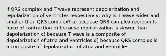 If QRS complex and T wave represent depolarization and repolarization of ventricles respectively; why is T wave wider and smaller than QRS complex? a) because QRS complex represents force of contraction b) because repolarization is slower than depolarization c) because T wave is a composite of depolarization of atria and ventricles d) because QRS complex is a composite of depolarization of atria and ventricles