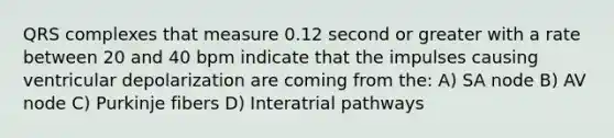 QRS complexes that measure 0.12 second or greater with a rate between 20 and 40 bpm indicate that the impulses causing ventricular depolarization are coming from the: A) SA node B) AV node C) Purkinje fibers D) Interatrial pathways