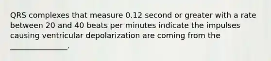 QRS complexes that measure 0.12 second or greater with a rate between 20 and 40 beats per minutes indicate the impulses causing ventricular depolarization are coming from the _______________.