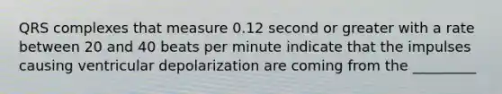 QRS complexes that measure 0.12 second or greater with a rate between 20 and 40 beats per minute indicate that the impulses causing ventricular depolarization are coming from the _________