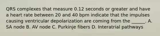 QRS complexes that measure 0.12 seconds or greater and have a heart rate between 20 and 40 bpm indicate that the impulses causing ventricular depolarization are coming from the ______. A. SA node B. AV node C. Purkinje fibers D. Interatrial pathways