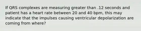 If QRS complexes are measuring greater than .12 seconds and patient has a heart rate between 20 and 40 bpm, this may indicate that the impulses causing ventricular depolarization are coming from where?