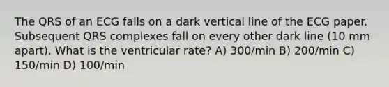 The QRS of an ECG falls on a dark vertical line of the ECG paper. Subsequent QRS complexes fall on every other dark line (10 mm apart). What is the ventricular rate? A) 300/min B) 200/min C) 150/min D) 100/min