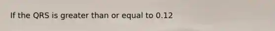 If the QRS is greater than or equal to 0.12