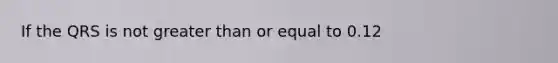 If the QRS is not greater than or equal to 0.12