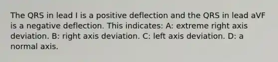 The QRS in lead I is a positive deflection and the QRS in lead aVF is a negative deflection. This indicates: A: extreme right axis deviation. B: right axis deviation. C: left axis deviation. D: a normal axis.