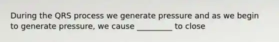 During the QRS process we generate pressure and as we begin to generate pressure, we cause _________ to close