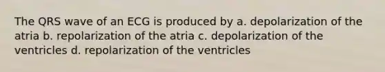 The QRS wave of an ECG is produced by a. depolarization of the atria b. repolarization of the atria c. depolarization of the ventricles d. repolarization of the ventricles