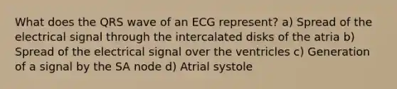 What does the QRS wave of an ECG represent? a) Spread of the electrical signal through the intercalated disks of the atria b) Spread of the electrical signal over the ventricles c) Generation of a signal by the SA node d) Atrial systole