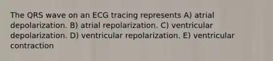 The QRS wave on an ECG tracing represents A) atrial depolarization. B) atrial repolarization. C) ventricular depolarization. D) ventricular repolarization. E) ventricular contraction