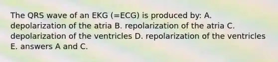 The QRS wave of an EKG (=ECG) is produced by: A. depolarization of the atria B. repolarization of the atria C. depolarization of the ventricles D. repolarization of the ventricles E. answers A and C.