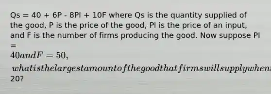 Qs = 40 + 6P - 8PI + 10F where Qs is the quantity supplied of the good, P is the price of the good, PI is the price of an input, and F is the number of firms producing the good. Now suppose PI = 40 and F = 50, what is the largest amount of the good that firms will supply when the price of the good is20?