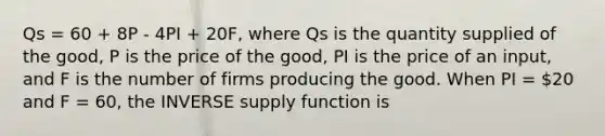 Qs = 60 + 8P - 4PI + 20F, where Qs is the quantity supplied of the good, P is the price of the good, PI is the price of an input, and F is the number of firms producing the good. When PI = 20 and F = 60, the INVERSE supply function is