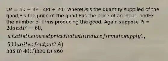 Qs = 60 + 8P - 4PI + 20F whereQsis the quantity supplied of the good,Pis the price of the good,PIis the price of an input, andFis the number of firms producing the good. Again suppose Pi = 20 and F = 60, what is the lowest price that will induce firms to supply 1,500 units of output? A)335 B) 40 C)320 D) 60