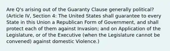 Are Q's arising out of the Guaranty Clause generally political? (Article IV, Section 4: The United States shall guarantee to every State in this Union a Republican Form of Government, and shall protect each of them against Invasion; and on Application of the Legislature, or of the Executive (when the Legislature cannot be convened) against domestic Violence.)