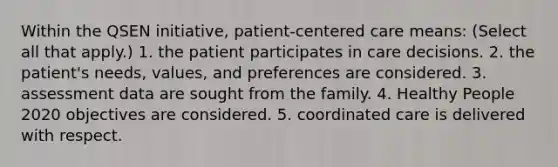 Within the QSEN initiative, patient-centered care means: (Select all that apply.) 1. the patient participates in care decisions. 2. the patient's needs, values, and preferences are considered. 3. assessment data are sought from the family. 4. Healthy People 2020 objectives are considered. 5. coordinated care is delivered with respect.