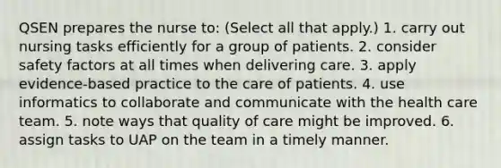 QSEN prepares the nurse to: (Select all that apply.) 1. carry out nursing tasks efficiently for a group of patients. 2. consider safety factors at all times when delivering care. 3. apply evidence-based practice to the care of patients. 4. use informatics to collaborate and communicate with the health care team. 5. note ways that quality of care might be improved. 6. assign tasks to UAP on the team in a timely manner.