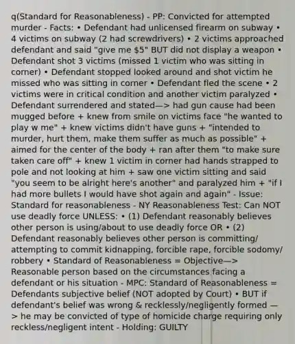 q(Standard for Reasonableness) - PP: Convicted for attempted murder - Facts: • Defendant had unlicensed firearm on subway • 4 victims on subway (2 had screwdrivers) • 2 victims approached defendant and said "give me 5" BUT did not display a weapon • Defendant shot 3 victims (missed 1 victim who was sitting in corner) • Defendant stopped looked around and shot victim he missed who was sitting in corner • Defendant fled the scene • 2 victims were in critical condition and another victim paralyzed • Defendant surrendered and stated—> had gun cause had been mugged before + knew from smile on victims face "he wanted to play w me" + knew victims didn't have guns + "intended to murder, hurt them, make them suffer as much as possible" + aimed for the center of the body + ran after them "to make sure taken care off" + knew 1 victim in corner had hands strapped to pole and not looking at him + saw one victim sitting and said "you seem to be alright here's another" and paralyzed him + "if I had more bullets I would have shot again and again" - Issue: Standard for reasonableness - NY Reasonableness Test: Can NOT use deadly force UNLESS: • (1) Defendant reasonably believes other person is using/about to use deadly force OR • (2) Defendant reasonably believes other person is committing/ attempting to commit kidnapping, forcible rape, forcible sodomy/ robbery • Standard of Reasonableness = Objective—> Reasonable person based on the circumstances facing a defendant or his situation - MPC: Standard of Reasonableness = Defendants subjective belief (NOT adopted by Court) • BUT if defendant's belief was wrong & recklessly/negligently formed —> he may be convicted of type of homicide charge requiring only reckless/negligent intent - Holding: GUILTY