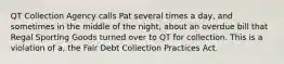 QT Collection Agency calls Pat several times a day, and sometimes in the middle of the night, about an overdue bill that Regal Sporting Goods turned over to QT for collection. This is a violation of a, the Fair Debt Collection Practices Act.