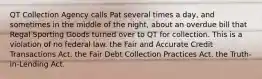 QT Collection Agency calls Pat several times a day, and sometimes in the middle of the night, about an overdue bill that Regal Sporting Goods turned over to QT for collection. This is a violation of​ ​no federal law. ​the Fair and Accurate Credit Transactions Act. ​the Fair Debt Collection Practices Act. ​the Truth-in-Lending Act.