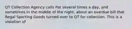 QT Collection Agency calls Pat several times a day, and sometimes in the middle of the night, about an overdue bill that Regal Sporting Goods turned over to QT for collection. This is a violation of​