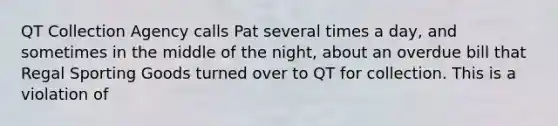 QT Collection Agency calls Pat several times a day, and sometimes in the middle of the night, about an overdue bill that Regal Sporting Goods turned over to QT for collection. This is a violation of​