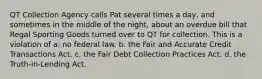 QT Collection Agency calls Pat several times a day, and sometimes in the middle of the night, about an overdue bill that Regal Sporting Goods turned over to QT for collection. This is a violation of​ a. ​no federal law. ​b. the Fair and Accurate Credit Transactions Act. c. ​the Fair Debt Collection Practices Act. ​d. the Truth-in-Lending Act.