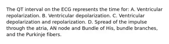 The QT interval on the ECG represents the time for: A. Ventricular repolarization. B. Ventricular depolarization. C. Ventricular depolarization and repolarization. D. Spread of the impulse through the atria, AN node and Bundle of His, bundle branches, and the Purkinje fibers.