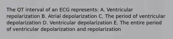 The QT interval of an ECG represents: A. Ventricular repolarization B. Atrial depolarization C. The period of ventricular depolarization D. Ventricular depolarization E. The entire period of ventricular depolarization and repolarization