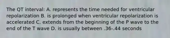 The QT interval: A. represents the time needed for ventricular repolarization B. is prolonged when ventricular repolarization is accelerated C. extends from the beginning of the P wave to the end of the T wave D. is usually between .36-.44 seconds