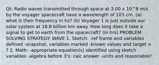 Qt: Radio waves transmitted through space at 3.00 x 10^8 m/s by the voyager spacecraft have a wavelength of 103 cm. (a) what is their frequency in hz? (b) Voyager 1 is just outside our solar system at 18.8 billion km away. How long does it take a signal to get to earth from the spacecraft? (in hrs) PROBLEM SOLVING STRATEGY: WAVE 1. Sketch: -ref frame and variables defined -snapshot, variables marked -known values and target = ? 2. Math: -appropriate equation(s) identified using sketch variables -algebra before 3's: calc answer -units and reasonable?