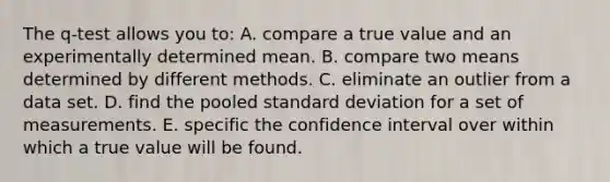 The q-test allows you to: A. compare a true value and an experimentally determined mean. B. compare two means determined by different methods. C. eliminate an outlier from a data set. D. find the pooled standard deviation for a set of measurements. E. specific the confidence interval over within which a true value will be found.