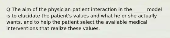 Q:The aim of the physician-patient interaction in the _____ model is to elucidate the patient's values and what he or she actually wants, and to help the patient select the available medical interventions that realize these values.