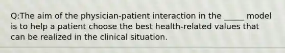 Q:The aim of the physician-patient interaction in the _____ model is to help a patient choose the best health-related values that can be realized in the clinical situation.