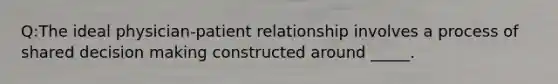 Q:The ideal physician-patient relationship involves a process of shared decision making constructed around _____.