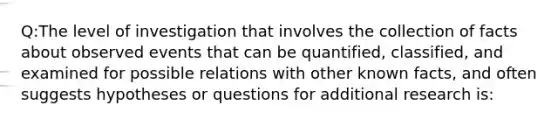 Q:The level of investigation that involves the collection of facts about observed events that can be quantified, classified, and examined for possible relations with other known facts, and often suggests hypotheses or questions for additional research is: