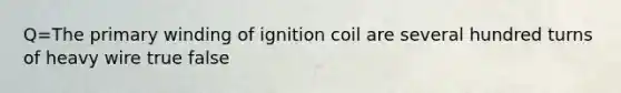 Q=The primary winding of ignition coil are several hundred turns of heavy wire true false
