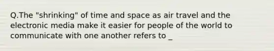 Q.The "shrinking" of time and space as air travel and the electronic media make it easier for people of the world to communicate with one another refers to _