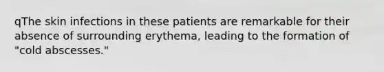 qThe skin infections in these patients are remarkable for their absence of surrounding erythema, leading to the formation of "cold abscesses."