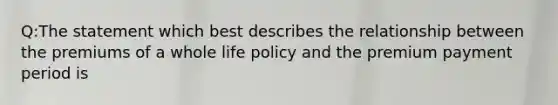 Q:The statement which best describes the relationship between the premiums of a whole life policy and the premium payment period is