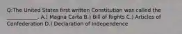 Q:The United States first written Constitution was called the ____________. A.) Magna Carta B.) Bill of Rights C.) Articles of Confederation D.) Declaration of Independence