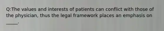 Q:The values and interests of patients can conflict with those of the physician, thus the legal framework places an emphasis on _____.