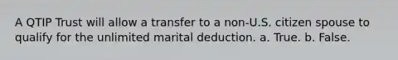 A QTIP Trust will allow a transfer to a non-U.S. citizen spouse to qualify for the unlimited marital deduction. a. True. b. False.