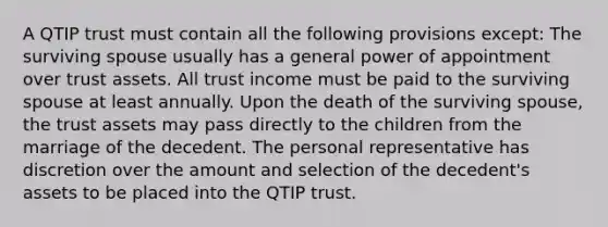 A QTIP trust must contain all the following provisions except: The surviving spouse usually has a general power of appointment over trust assets. All trust income must be paid to the surviving spouse at least annually. Upon the death of the surviving spouse, the trust assets may pass directly to the children from the marriage of the decedent. The personal representative has discretion over the amount and selection of the decedent's assets to be placed into the QTIP trust.