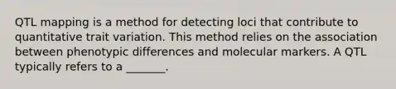 QTL mapping is a method for detecting loci that contribute to quantitative trait variation. This method relies on the association between phenotypic differences and molecular markers. A QTL typically refers to a _______.