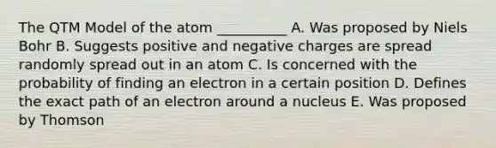 The QTM Model of the atom __________ A. Was proposed by Niels Bohr B. Suggests positive and negative charges are spread randomly spread out in an atom C. Is concerned with the probability of finding an electron in a certain position D. Defines the exact path of an electron around a nucleus E. Was proposed by Thomson