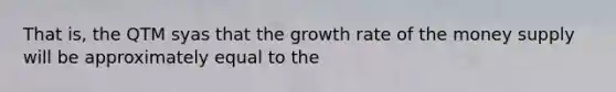 That is, the QTM syas that the growth rate of the money supply will be approximately equal to the